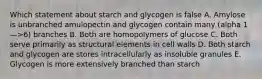 Which statement about starch and glycogen is false A. Amylose is unbranched amulopectin and glycogen contain many (alpha 1—>6) branches B. Both are homopolymers of glucose C. Both serve primarily as structural elements in cell walls D. Both starch and glycogen are stores intracellularly as insoluble granules E. Glycogen is more extensively branched than starch