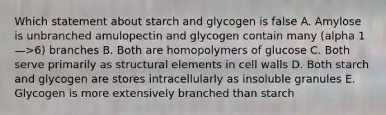 Which statement about starch and glycogen is false A. Amylose is unbranched amulopectin and glycogen contain many (alpha 1—>6) branches B. Both are homopolymers of glucose C. Both serve primarily as structural elements in cell walls D. Both starch and glycogen are stores intracellularly as insoluble granules E. Glycogen is more extensively branched than starch