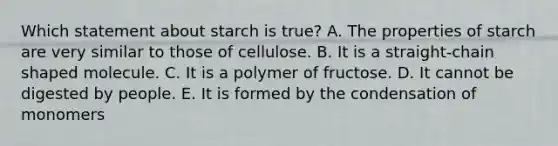 Which statement about starch is true? A. The properties of starch are very similar to those of cellulose. B. It is a straight-chain shaped molecule. C. It is a polymer of fructose. D. It cannot be digested by people. E. It is formed by the condensation of monomers