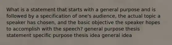 What is a statement that starts with a general purpose and is followed by a specification of one's audience, the actual topic a speaker has chosen, and the basic objective the speaker hopes to accomplish with the speech? general purpose thesis statement specific purpose thesis idea general idea