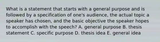 What is a statement that starts with a general purpose and is followed by a specification of one's audience, the actual topic a speaker has chosen, and the basic objective the speaker hopes to accomplish with the speech? A. general purpose B. thesis statement C. specific purpose D. thesis idea E. general idea