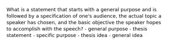 What is a statement that starts with a general purpose and is followed by a specification of one's audience, the actual topic a speaker has chosen, and the basic objective the speaker hopes to accomplish with the speech? - general purpose - thesis statement - specific purpose - thesis idea - general idea