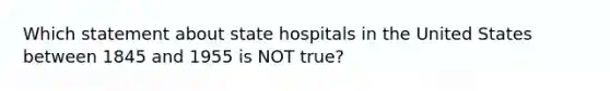 Which statement about state hospitals in the United States between 1845 and 1955 is NOT true?