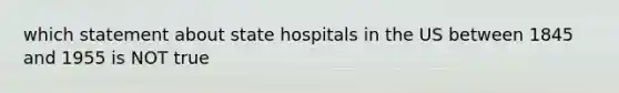 which statement about state hospitals in the US between 1845 and 1955 is NOT true