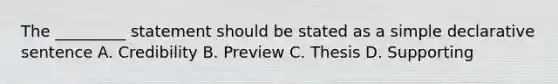 The _________ statement should be stated as a simple declarative sentence A. Credibility B. Preview C. Thesis D. Supporting