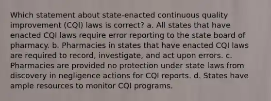 Which statement about state-enacted continuous quality improvement (CQI) laws is correct? a. All states that have enacted CQI laws require error reporting to the state board of pharmacy. b. Pharmacies in states that have enacted CQI laws are required to record, investigate, and act upon errors. c. Pharmacies are provided no protection under state laws from discovery in negligence actions for CQI reports. d. States have ample resources to monitor CQI programs.