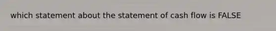 which statement about the statement of cash flow is FALSE