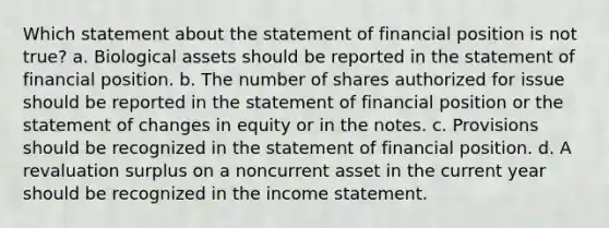 Which statement about the statement of financial position is not true? a. Biological assets should be reported in the statement of financial position. b. The number of shares authorized for issue should be reported in the statement of financial position or the statement of changes in equity or in the notes. c. Provisions should be recognized in the statement of financial position. d. A revaluation surplus on a noncurrent asset in the current year should be recognized in the income statement.