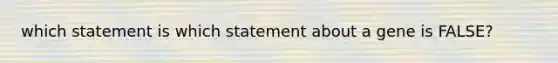 which statement is which statement about a gene is FALSE?