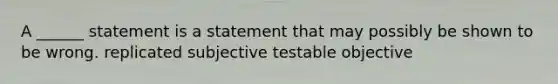 A ______ statement is a statement that may possibly be shown to be wrong. replicated subjective testable objective