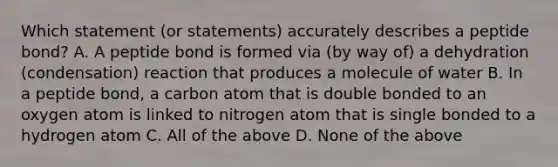 Which statement (or statements) accurately describes a peptide bond? A. A peptide bond is formed via (by way of) a dehydration (condensation) reaction that produces a molecule of water B. In a peptide bond, a carbon atom that is double bonded to an oxygen atom is linked to nitrogen atom that is single bonded to a hydrogen atom C. All of the above D. None of the above