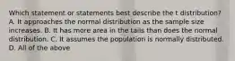 Which statement or statements best describe the t ​distribution? A. It approaches the normal distribution as the sample size increases. B. It has more area in the tails than does the normal distribution. C. It assumes the population is normally distributed. D. All of the above