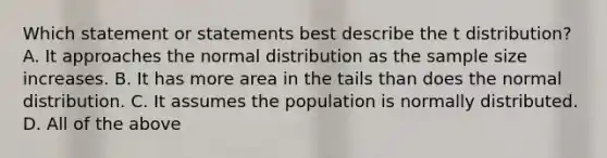 Which statement or statements best describe the t ​distribution? A. It approaches the normal distribution as the sample size increases. B. It has more area in the tails than does the normal distribution. C. It assumes the population is normally distributed. D. All of the above