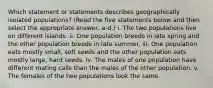 Which statement or statements describes geographically isolated populations? (Read the five statements below and then select the appropriate answer, a-d.) i. The two populations live on different islands. ii. One population breeds in late spring and the other population breeds in late summer. iii. One population eats mostly small, soft seeds and the other population eats mostly large, hard seeds. iv. The males of one population have different mating calls than the males of the other population. v. The females of the two populations look the same.