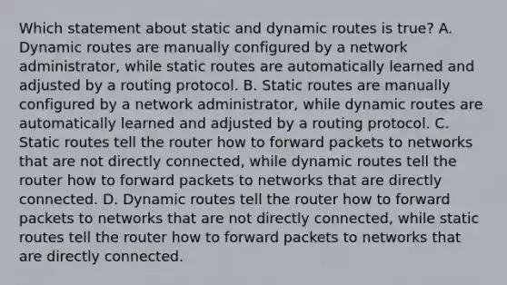 Which statement about static and dynamic routes is true? A. Dynamic routes are manually configured by a network administrator, while static routes are automatically learned and adjusted by a routing protocol. B. Static routes are manually configured by a network administrator, while dynamic routes are automatically learned and adjusted by a routing protocol. C. Static routes tell the router how to forward packets to networks that are not directly connected, while dynamic routes tell the router how to forward packets to networks that are directly connected. D. Dynamic routes tell the router how to forward packets to networks that are not directly connected, while static routes tell the router how to forward packets to networks that are directly connected.