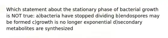 Which statement about the stationary phase of bacterial growth is NOT true: a)bacteria have stopped dividing b)endospores may be formed c)growth is no longer exponential d)secondary metabolites are synthesized