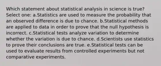 Which statement about statistical analysis in science is true? Select one: a.Statistics are used to measure the probability that an observed difference is due to chance. b.Statistical methods are applied to data in order to prove that the null hypothesis is incorrect. c.Statistical tests analyze variation to determine whether the variation is due to chance. d.Scientists use statistics to prove their conclusions are true. e.Statistical tests can be used to evaluate results from controlled experiments but not comparative experiments.