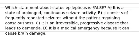 Which statement about status epilepticus is FALSE? A) It is a state of prolonged, continuous seizure activity. B) It consists of frequently repeated seizures without the patient regaining consciousness. C) It is an irreversible, progressive disease that leads to dementia. D) It is a medical emergency because it can cause brain damage.