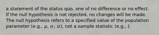 a statement of the status quo, one of no difference or no effect. If the null hypothesis is not rejected, no changes will be made. The null hypothesis refers to a specified value of the population parameter (e.g., 𝜇, 𝜎, 𝜋), not a sample statistic (e.g., ).