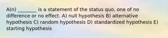 A(n) ________ is a statement of the status quo, one of no difference or no effect. A) null hypothesis B) alternative hypothesis C) random hypothesis D) standardized hypothesis E) starting hypothesis