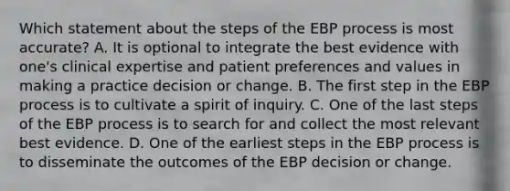 Which statement about the steps of the EBP process is most accurate? A. It is optional to integrate the best evidence with one's clinical expertise and patient preferences and values in making a practice decision or change. B. The first step in the EBP process is to cultivate a spirit of inquiry. C. One of the last steps of the EBP process is to search for and collect the most relevant best evidence. D. One of the earliest steps in the EBP process is to disseminate the outcomes of the EBP decision or change.