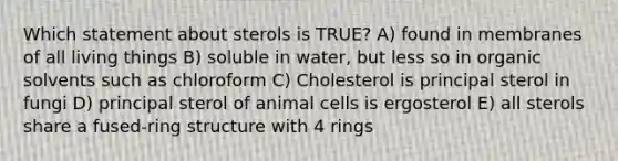 Which statement about sterols is TRUE? A) found in membranes of all living things B) soluble in water, but less so in organic solvents such as chloroform C) Cholesterol is principal sterol in fungi D) principal sterol of animal cells is ergosterol E) all sterols share a fused-ring structure with 4 rings