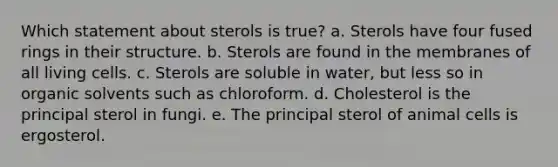 Which statement about sterols is true? a. Sterols have four fused rings in their structure. b. Sterols are found in the membranes of all living cells. c. Sterols are soluble in water, but less so in organic solvents such as chloroform. d. Cholesterol is the principal sterol in fungi. e. The principal sterol of animal cells is ergosterol.