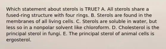 Which statement about sterols is TRUE? A. All sterols share a fused-ring structure with four rings. B. Sterols are found in the membranes of all living cells. C. Sterols are soluble in water, but less so in a nonpolar solvent like chloroform. D. Cholesterol is the principal sterol in fungi. E. The principal sterol of animal cells is ergosterol.