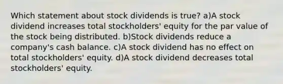 Which statement about stock dividends is true? a)A stock dividend increases total stockholders' equity for the par value of the stock being distributed. b)Stock dividends reduce a company's cash balance. c)A stock dividend has no effect on total stockholders' equity. d)A stock dividend decreases total stockholders' equity.