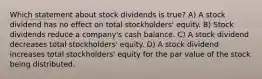 Which statement about stock dividends is true? A) A stock dividend has no effect on total stockholders' equity. B) Stock dividends reduce a company's cash balance. C) A stock dividend decreases total stockholders' equity. D) A stock dividend increases total stockholders' equity for the par value of the stock being distributed.