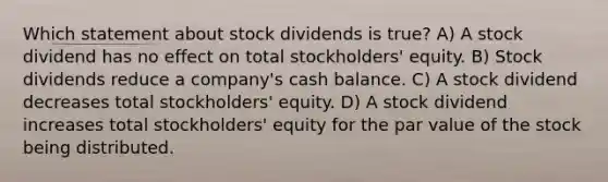 Which statement about stock dividends is true? A) A stock dividend has no effect on total stockholders' equity. B) Stock dividends reduce a company's cash balance. C) A stock dividend decreases total stockholders' equity. D) A stock dividend increases total stockholders' equity for the par value of the stock being distributed.