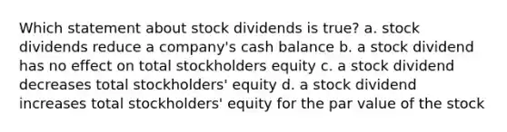 Which statement about stock dividends is true? a. stock dividends reduce a company's cash balance b. a stock dividend has no effect on total stockholders equity c. a stock dividend decreases total stockholders' equity d. a stock dividend increases total stockholders' equity for the par value of the stock