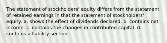 The statement of stockholders' equity differs from the statement of retained earnings in that the statement of stockholders' equity: a. shows the effect of dividends declared. b. contains net income. c. contains the changes in contributed capital. d. contains a liability section.