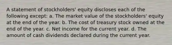 A statement of stockholders' equity discloses each of the following except: a. The market value of the stockholders' equity at the end of the year. b. The cost of treasury stock owned at the end of the year. c. Net income for the current year. d. The amount of cash dividends declared during the current year.