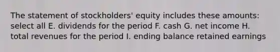 The statement of stockholders' equity includes these amounts: select all E. dividends for the period F. cash G. net income H. total revenues for the period I. ending balance retained earnings