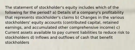 The statement of stockholder's equity includes which of the following for the period? a) Details of a company's profitability that represents stockholder's claims b) Changes in the various stockholders' equity accounts (contributed capital, retained earnings, and accumulated other comprehensive income) c) Current assets available to pay current liabilities to reduce risk to stockholders d) Inflows and outflows of cash that benefit stockholders