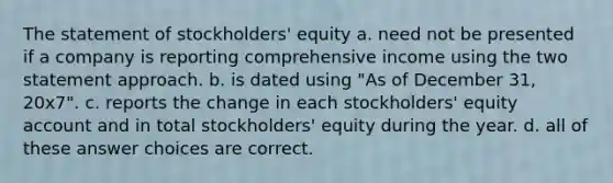 The statement of stockholders' equity a. need not be presented if a company is reporting comprehensive income using the two statement approach. b. is dated using "As of December 31, 20x7". c. reports the change in each stockholders' equity account and in total stockholders' equity during the year. d. all of these answer choices are correct.