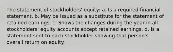 The statement of stockholders' equity: a. Is a required financial statement. b. May be issued as a substitute for the statement of retained earnings. c. Shows the changes during the year in all stockholders' equity accounts except retained earnings. d. Is a statement sent to each stockholder showing that person's overall return on equity.