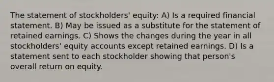 The statement of stockholders' equity: A) Is a required financial statement. B) May be issued as a substitute for the statement of retained earnings. C) Shows the changes during the year in all stockholders' equity accounts except retained earnings. D) Is a statement sent to each stockholder showing that person's overall return on equity.