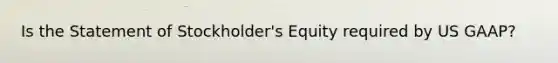 Is the Statement of Stockholder's Equity required by US GAAP?