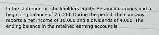 In the statement of stockholders equity. Retained earnings had a beginning balance of 25,000. During the period, the company reports a net income of 10,000 and a dividends of 4,000. The ending balance in the retained earning account is