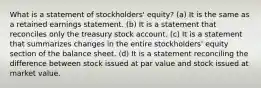 What is a statement of stockholders' equity? (a) It is the same as a retained earnings statement. (b) It is a statement that reconciles only the treasury stock account. (c) It is a statement that summarizes changes in the entire stockholders' equity section of the balance sheet. (d) It is a statement reconciling the difference between stock issued at par value and stock issued at market value.