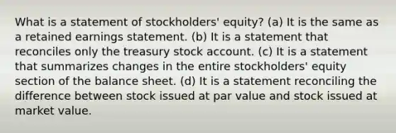 What is a statement of stockholders' equity? (a) It is the same as a retained earnings statement. (b) It is a statement that reconciles only the treasury stock account. (c) It is a statement that summarizes changes in the entire stockholders' equity section of the balance sheet. (d) It is a statement reconciling the difference between stock issued at par value and stock issued at market value.