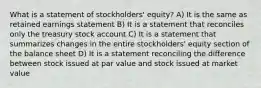 What is a statement of stockholders' equity? A) It is the same as retained earnings statement B) It is a statement that reconciles only the treasury stock account C) It is a statement that summarizes changes in the entire stockholders' equity section of the balance sheet D) It is a statement reconciling the difference between stock issued at par value and stock issued at market value