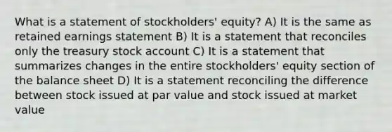 What is a statement of stockholders' equity? A) It is the same as retained earnings statement B) It is a statement that reconciles only the treasury stock account C) It is a statement that summarizes changes in the entire stockholders' equity section of the balance sheet D) It is a statement reconciling the difference between stock issued at par value and stock issued at market value