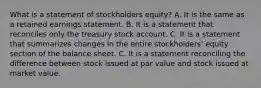 What is a statement of stockholders equity? A. It is the same as a retained earnings statement. B. It is a statement that reconciles only the treasury stock account. C. It is a statement that summarizes changes in the entire stockholders' equity section of the balance sheet. C. It is a statement reconciling the difference between stock issued at par value and stock issued at market value.