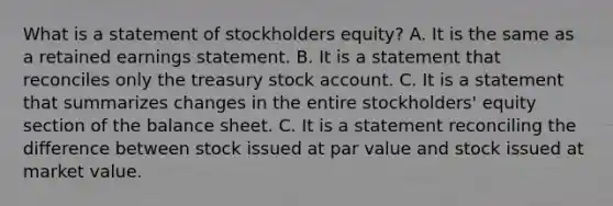 What is a statement of stockholders equity? A. It is the same as a retained earnings statement. B. It is a statement that reconciles only the treasury stock account. C. It is a statement that summarizes changes in the entire stockholders' equity section of the balance sheet. C. It is a statement reconciling the difference between stock issued at par value and stock issued at market value.