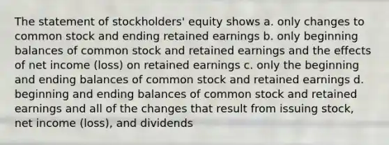 The statement of stockholders' equity shows a. only changes to common stock and ending retained earnings b. only beginning balances of common stock and retained earnings and the effects of net income (loss) on retained earnings c. only the beginning and ending balances of common stock and retained earnings d. beginning and ending balances of common stock and retained earnings and all of the changes that result from issuing stock, net income (loss), and dividends