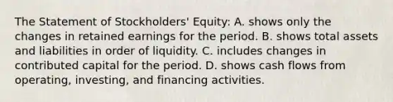 The Statement of Stockholders' Equity: A. shows only the changes in retained earnings for the period. B. shows total assets and liabilities in order of liquidity. C. includes changes in contributed capital for the period. D. shows cash flows from operating, investing, and financing activities.