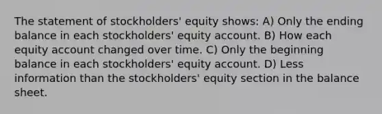 The statement of stockholders' equity shows: A) Only the ending balance in each stockholders' equity account. B) How each equity account changed over time. C) Only the beginning balance in each stockholders' equity account. D) Less information than the stockholders' equity section in the balance sheet.